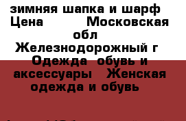 зимняя шапка и шарф › Цена ­ 850 - Московская обл., Железнодорожный г. Одежда, обувь и аксессуары » Женская одежда и обувь   